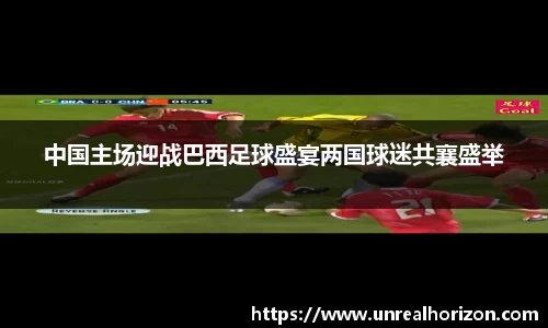 中国主场迎战巴西足球盛宴两国球迷共襄盛举